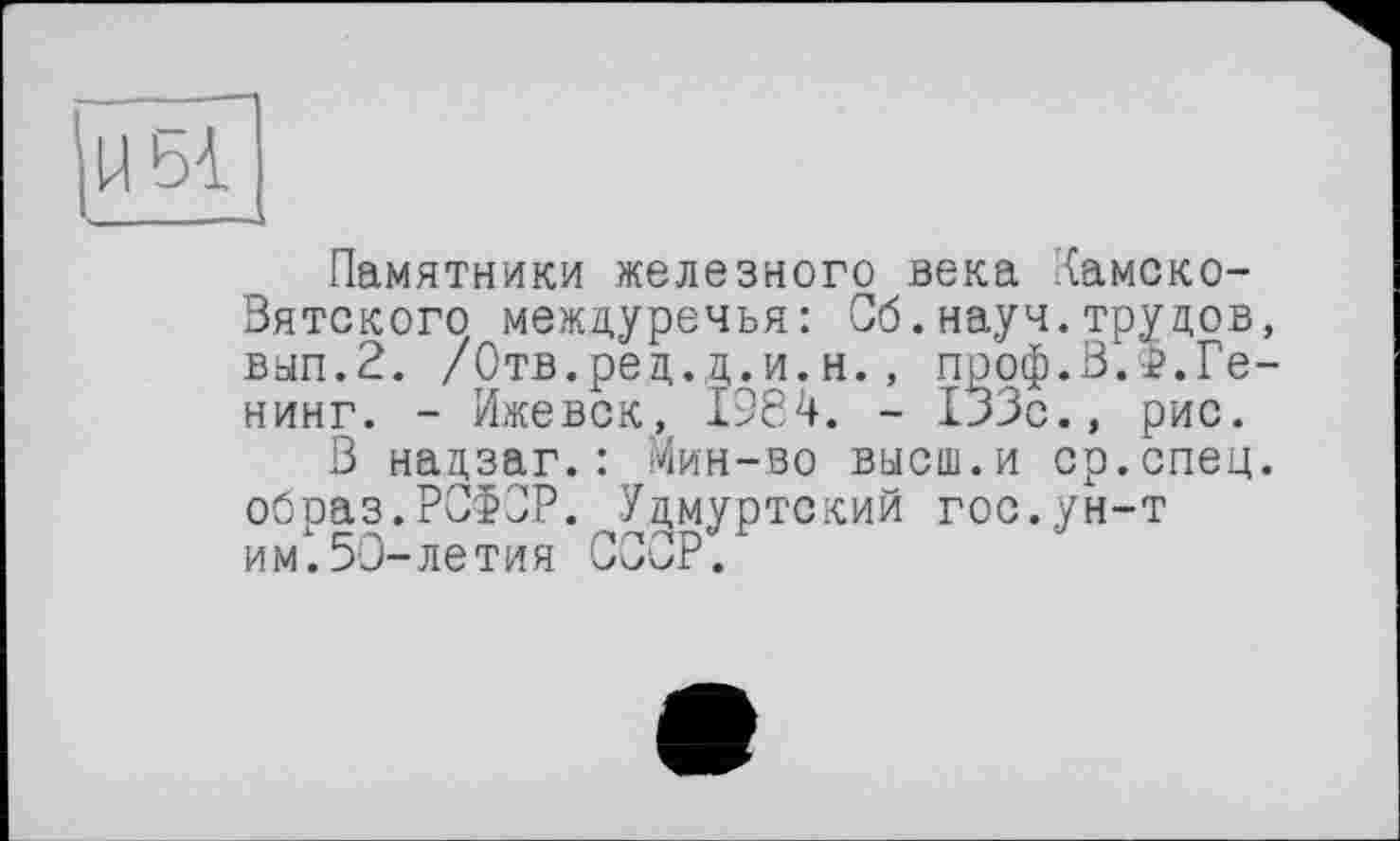 ﻿U bi
Памятники железного века Камско-Вятского междуречья: Об.науч.трудов, вып.2. /Отв.ред.д.и.н., проф.З.г.Ге-нинг. - Ижевск, 1984. - 133с., рис.
В надзаг.: Мин-во высш.и ср.спец, образ.РСФСР. Удмуртский гос.ун-т им.50-летия СООР.